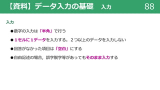 【資料】データ⼊⼒の基礎 ⼊⼒ 88
⼊⼒
●数字の⼊⼒は「半⾓」で⾏う
●１セルに１データを⼊⼒する。２つ以上のデータを⼊⼒しない
●回答がなかった項⽬は「空⽩」にする
●⾃由記述の場合，誤字脱字等があってもそのまま⼊⼒する
 
