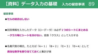 【資料】データ⼊⼒の基礎 ⼊⼒の留意事項 89
留意事項
●セルの結合はしない
●回答情報を⼊⼒したデータ（ローデータ）は必ず１つのシートにまとめる
ークラス毎にシートを分けない。変数「クラス」として⼊⼒する
●名義尺度の場合，たとえば「A＝１」「B＝２」「C＝３」「D＝4」として
適当な数字を割り当てておくと集計が楽
 
