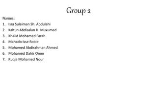 Group 2
Names:
1. Isra Suleiman Sh. Abdulahi
2. Kaltun Abdisalan H. Muxumed
3. Khalid Mohamed Farah
4. Mahado Isse Roble
5. Mohamed Abdirahman Ahmed
6. Mohamed Dahir Omer
7. Ruqia Mohamed Nour
 