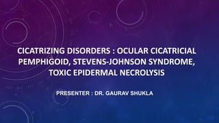 CICATRIZING DISORDERS : OCULAR CICATRICIAL
PEMPHIGOID, STEVENS-JOHNSON SYNDROME,
TOXIC EPIDERMAL NECROLYSIS
PRESENTER : DR. GAURAV SHUKLA
 