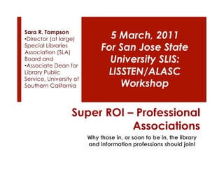 Sara R. Tompson
• Director (at large)           5 March, 2011
Special Libraries
Association (SLA)
                              For San Jose State
Board and                       University SLIS:
• Associate Dean for
Library Public                 LISSTEN/ALASC
Service, University of
Southern California               Workshop

                   Super ROI – Professional
                              Associations
                         Why those in, or soon to be in, the library
                         and information professions should join!
 