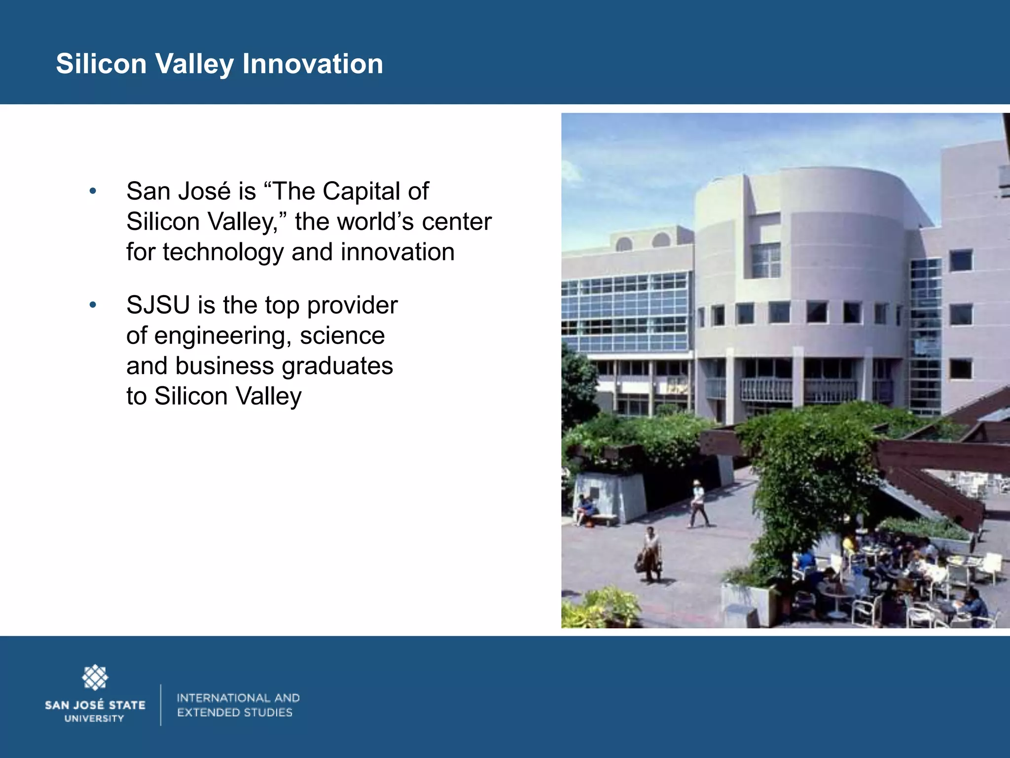 Silicon Valley Innovation



  •   San José is “The Capital of
      Silicon Valley,” the world’s center
      for technology and innovation

  •   SJSU is the top provider
      of engineering, science
      and business graduates
      to Silicon Valley
 
