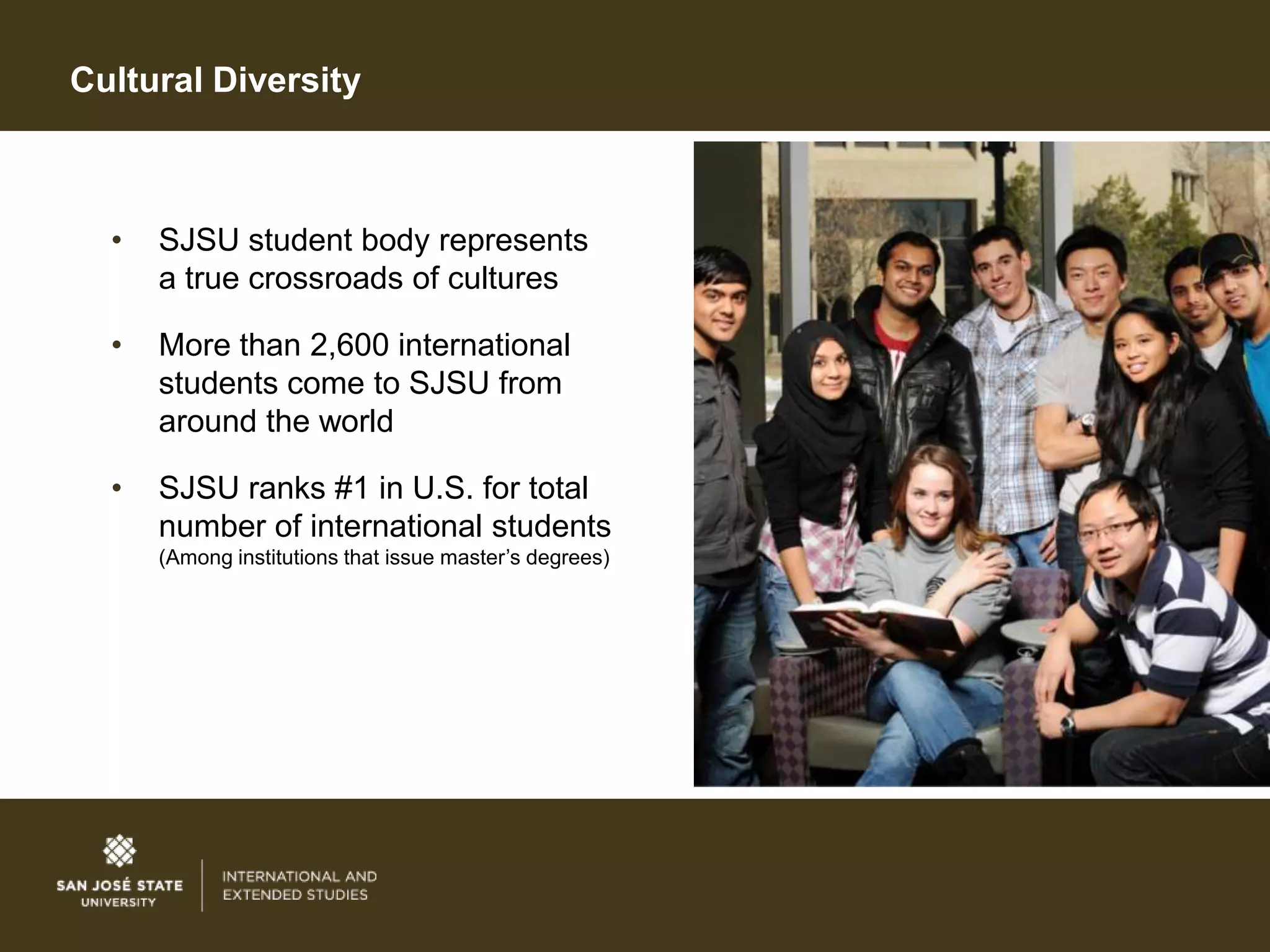 Cultural Diversity



  •   SJSU student body represents
      a true crossroads of cultures

  •   More than 2,600 international
      students come to SJSU from
      around the world

  •   SJSU ranks #1 in U.S. for total
      number of international students
      (Among institutions that issue master’s degrees)
 