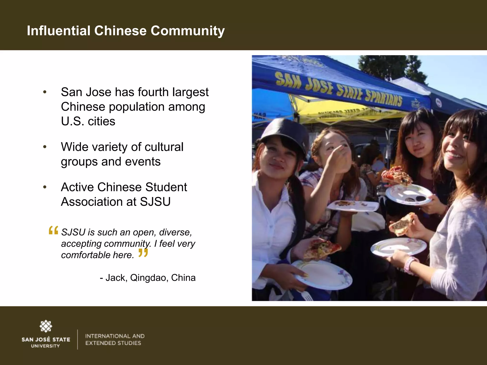 Influential Chinese Community



  •       San Jose has fourth largest
          Chinese population among
          U.S. cities

  •       Wide variety of cultural
          groups and events

  •       Active Chinese Student
          Association at SJSU


      “   SJSU is such an open, diverse,
          accepting community. I feel very
          comfortable here.
                            ”
                   - Jack, Qingdao, China
 