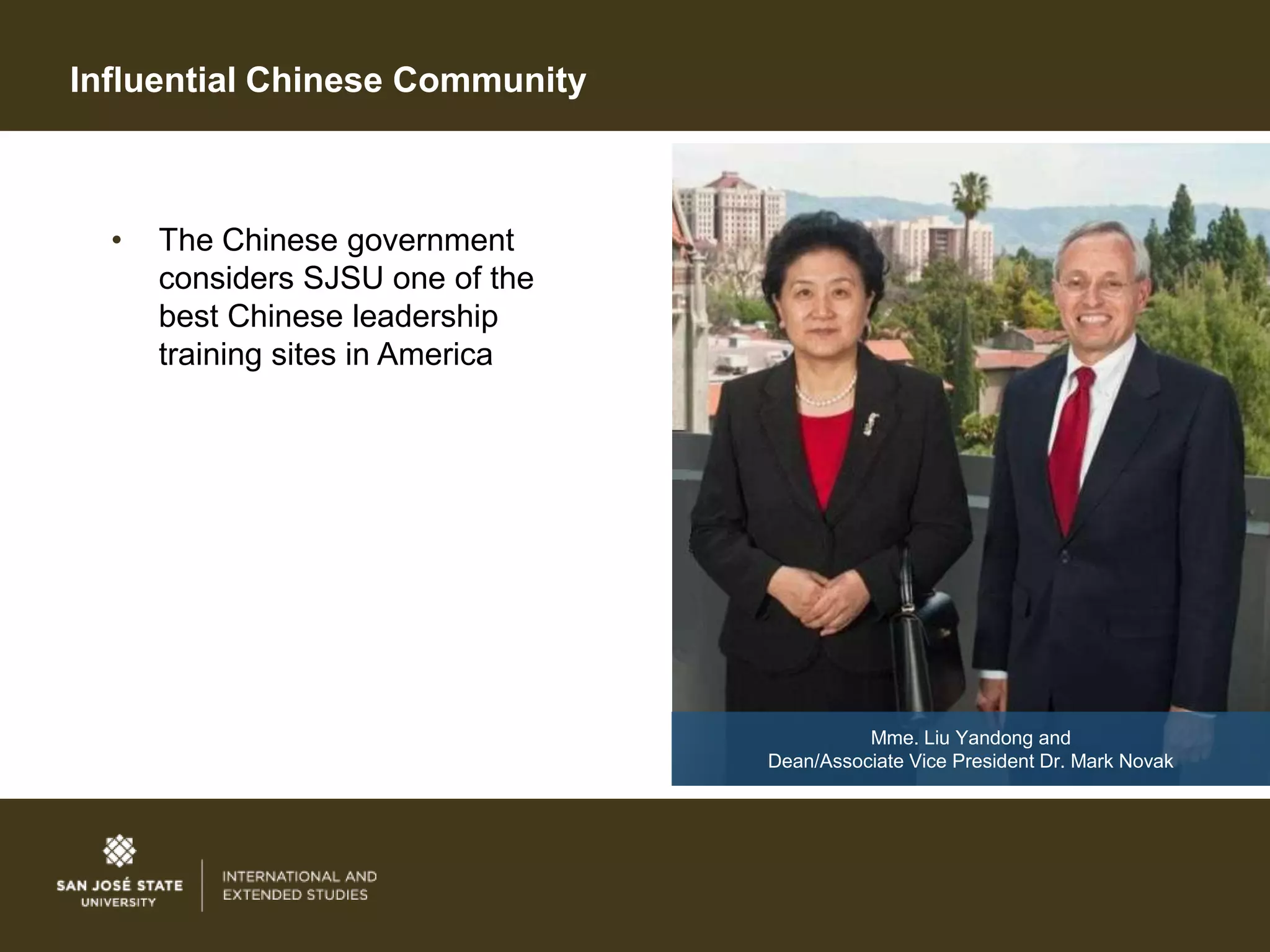 Influential Chinese Community



  •   The Chinese government
      considers SJSU one of the
      best Chinese leadership
      training sites in America




                                            Mme. Liu Yandong and
                                  Dean/Associate Vice President Dr. Mark Novak
 
