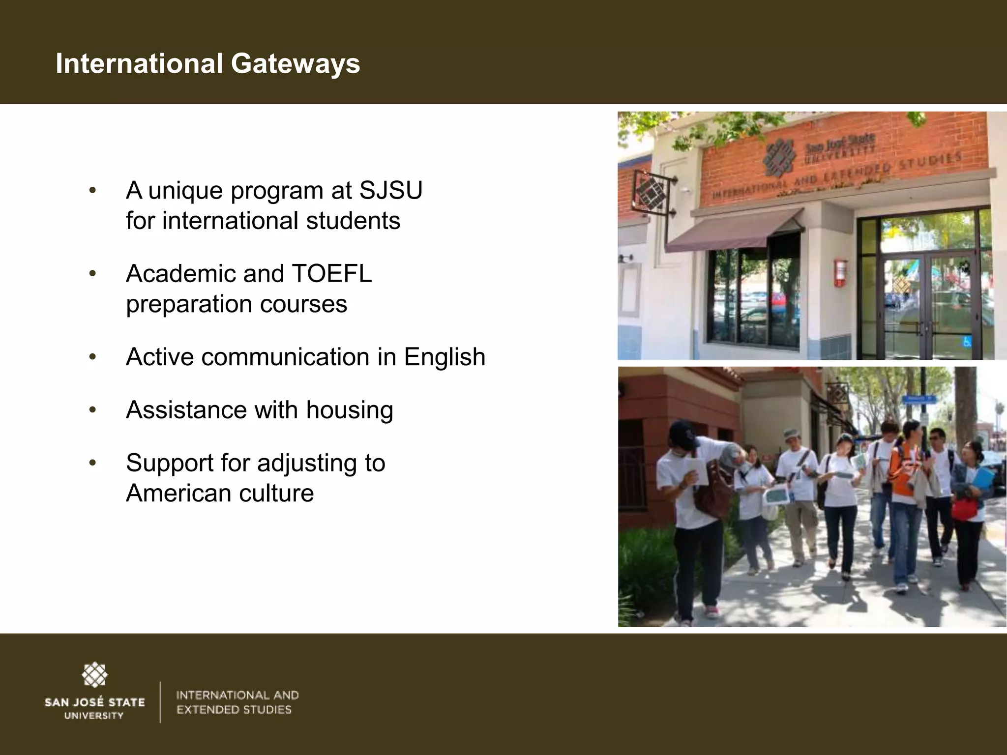 International Gateways



  •   A unique program at SJSU
      for international students

  •   Academic and TOEFL
      preparation courses

  •   Active communication in English

  •   Assistance with housing

  •   Support for adjusting to
      American culture
 