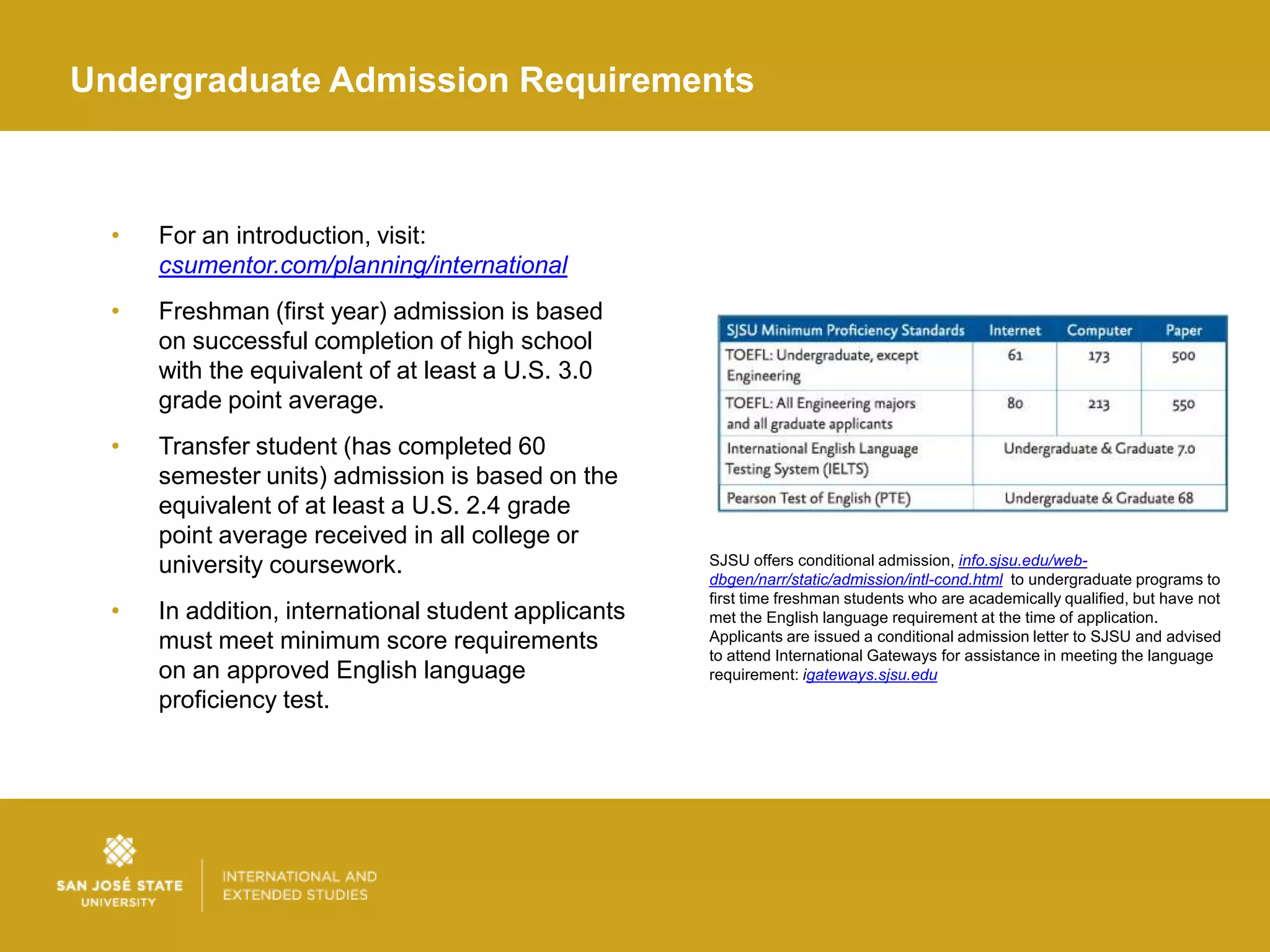 Undergraduate Admission Requirements



  •   For an introduction, visit:
      csumentor.com/planning/international
  •   Freshman (first year) admission is based
      on successful completion of high school
      with the equivalent of at least a U.S. 3.0
      grade point average.
  •   Transfer student (has completed 60
      semester units) admission is based on the
      equivalent of at least a U.S. 2.4 grade
      point average received in all college or
      university coursework.                          SJSU offers conditional admission, info.sjsu.edu/web-
                                                      dbgen/narr/static/admission/intl-cond.html to undergraduate programs to
                                                      first time freshman students who are academically qualified, but have not
  •   In addition, international student applicants   met the English language requirement at the time of application.
      must meet minimum score requirements            Applicants are issued a conditional admission letter to SJSU and advised
                                                      to attend International Gateways for assistance in meeting the language
      on an approved English language                 requirement: igateways.sjsu.edu
      proficiency test.
 