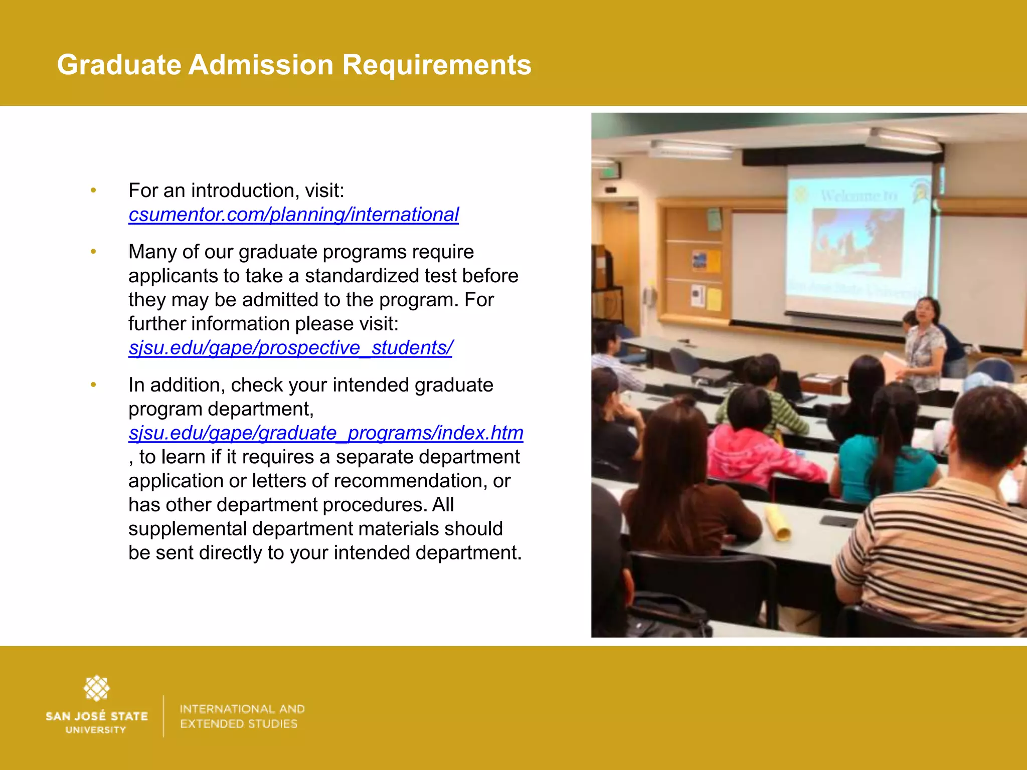 Graduate Admission Requirements



  •   For an introduction, visit:
      csumentor.com/planning/international
  •   Many of our graduate programs require
      applicants to take a standardized test before
      they may be admitted to the program. For
      further information please visit:
      sjsu.edu/gape/prospective_students/
  •   In addition, check your intended graduate
      program department,
      sjsu.edu/gape/graduate_programs/index.htm
      , to learn if it requires a separate department
      application or letters of recommendation, or
      has other department procedures. All
      supplemental department materials should
      be sent directly to your intended department.
 