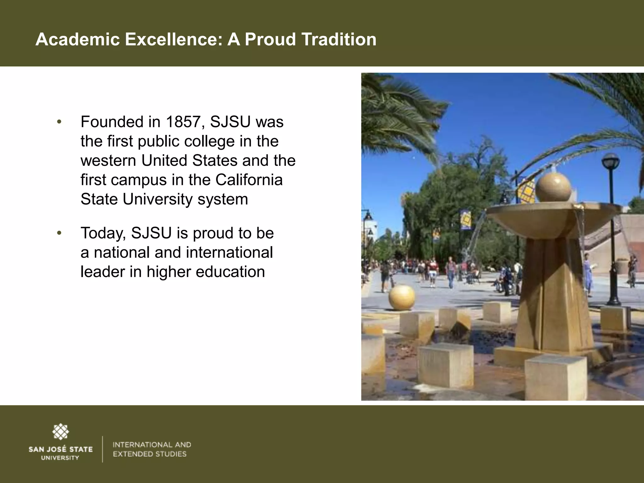 Academic Excellence: A Proud Tradition



  •   Founded in 1857, SJSU was
      the first public college in the
      western United States and the
      first campus in the California
      State University system

  •   Today, SJSU is proud to be
      a national and international
      leader in higher education
 