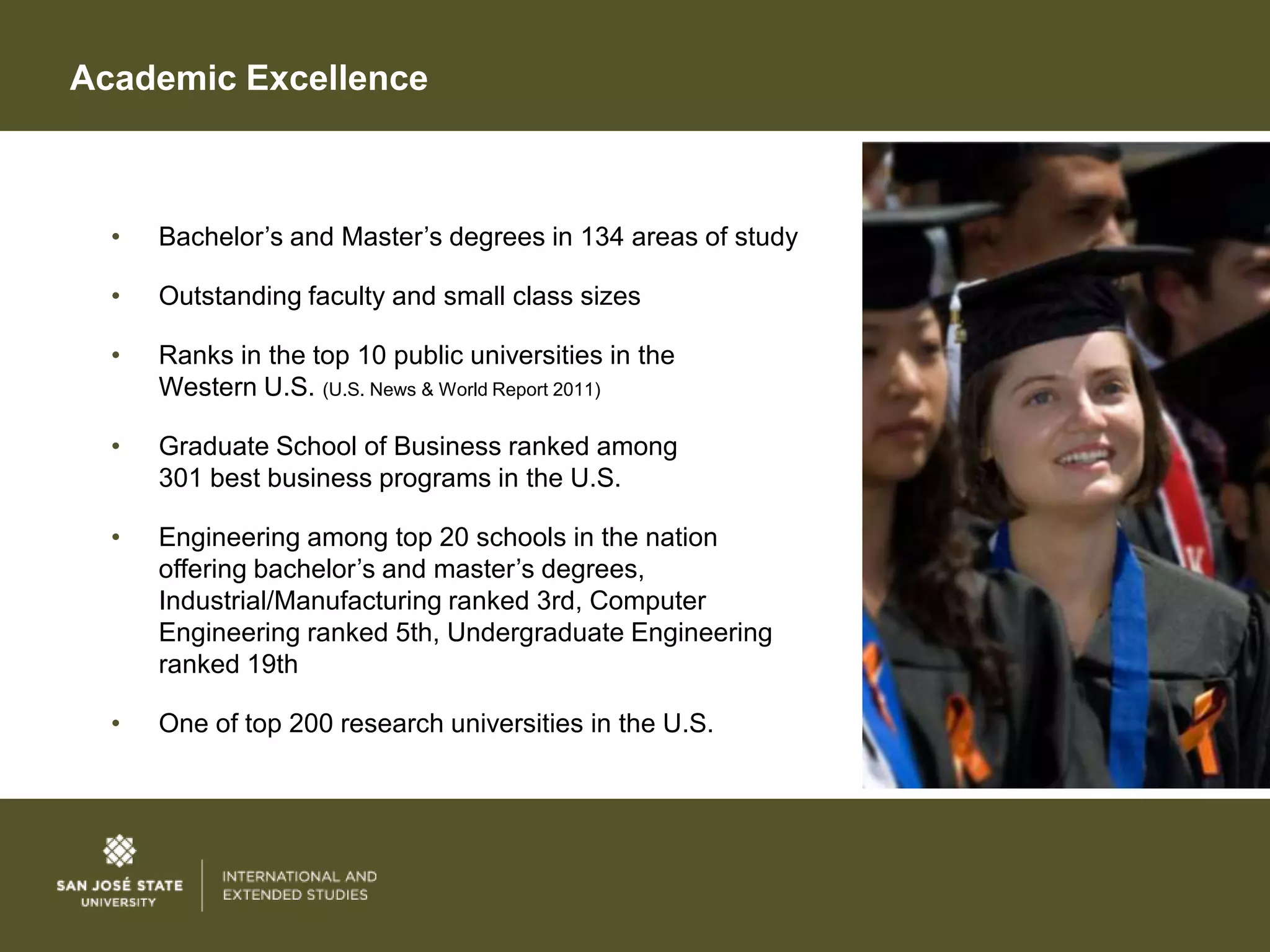 Academic Excellence



  •   Bachelor’s and Master’s degrees in 134 areas of study

  •   Outstanding faculty and small class sizes

  •   Ranks in the top 10 public universities in the
      Western U.S. (U.S. News & World Report 2011)

  •   Graduate School of Business ranked among
      301 best business programs in the U.S.

  •   Engineering among top 20 schools in the nation
      offering bachelor’s and master’s degrees,
      Industrial/Manufacturing ranked 3rd, Computer
      Engineering ranked 5th, Undergraduate Engineering
      ranked 19th

  •   One of top 200 research universities in the U.S.
 