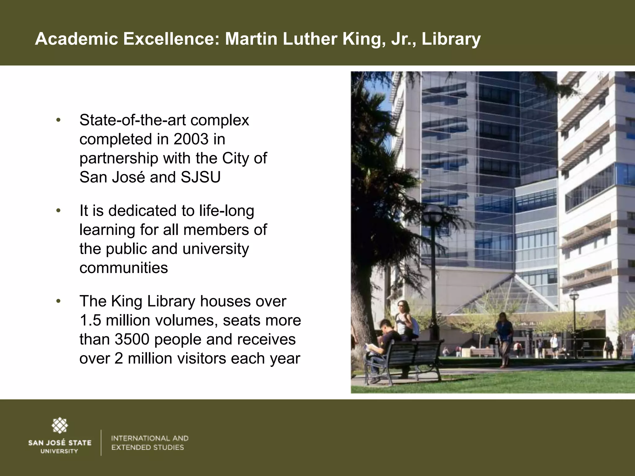 Academic Excellence: Martin Luther King, Jr., Library



  •   State-of-the-art complex
      completed in 2003 in
      partnership with the City of
      San José and SJSU

  •   It is dedicated to life-long
      learning for all members of
      the public and university
      communities

  •   The King Library houses over
      1.5 million volumes, seats more
      than 3500 people and receives
      over 2 million visitors each year
 