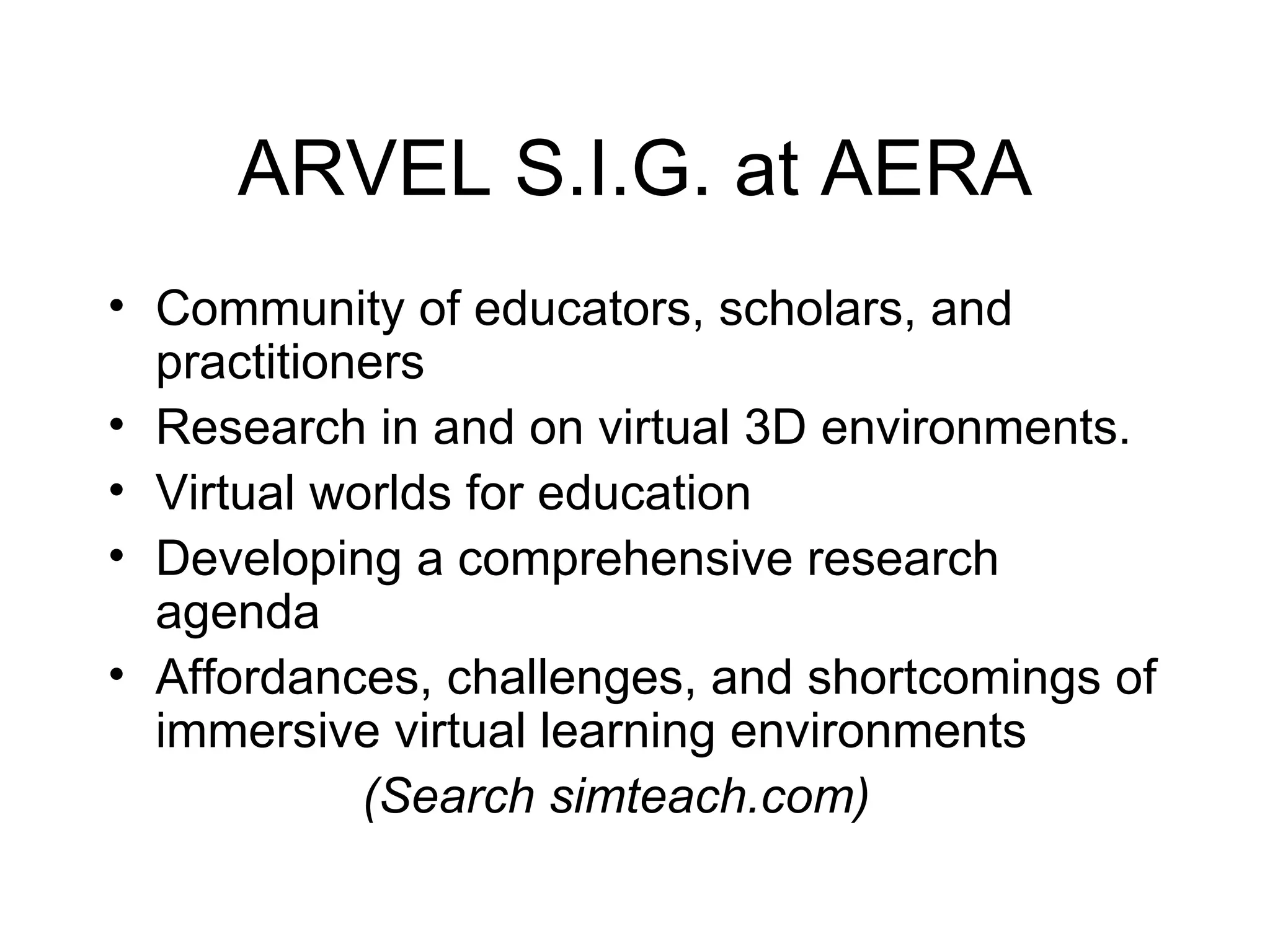 ARVEL S.I.G. at AERA Community of educators, scholars, and practitioners  Research in and on virtual 3D environments. Virtual worlds for education Developing a comprehensive research agenda Affordances, challenges, and shortcomings of immersive virtual learning environments (Search simteach.com) 