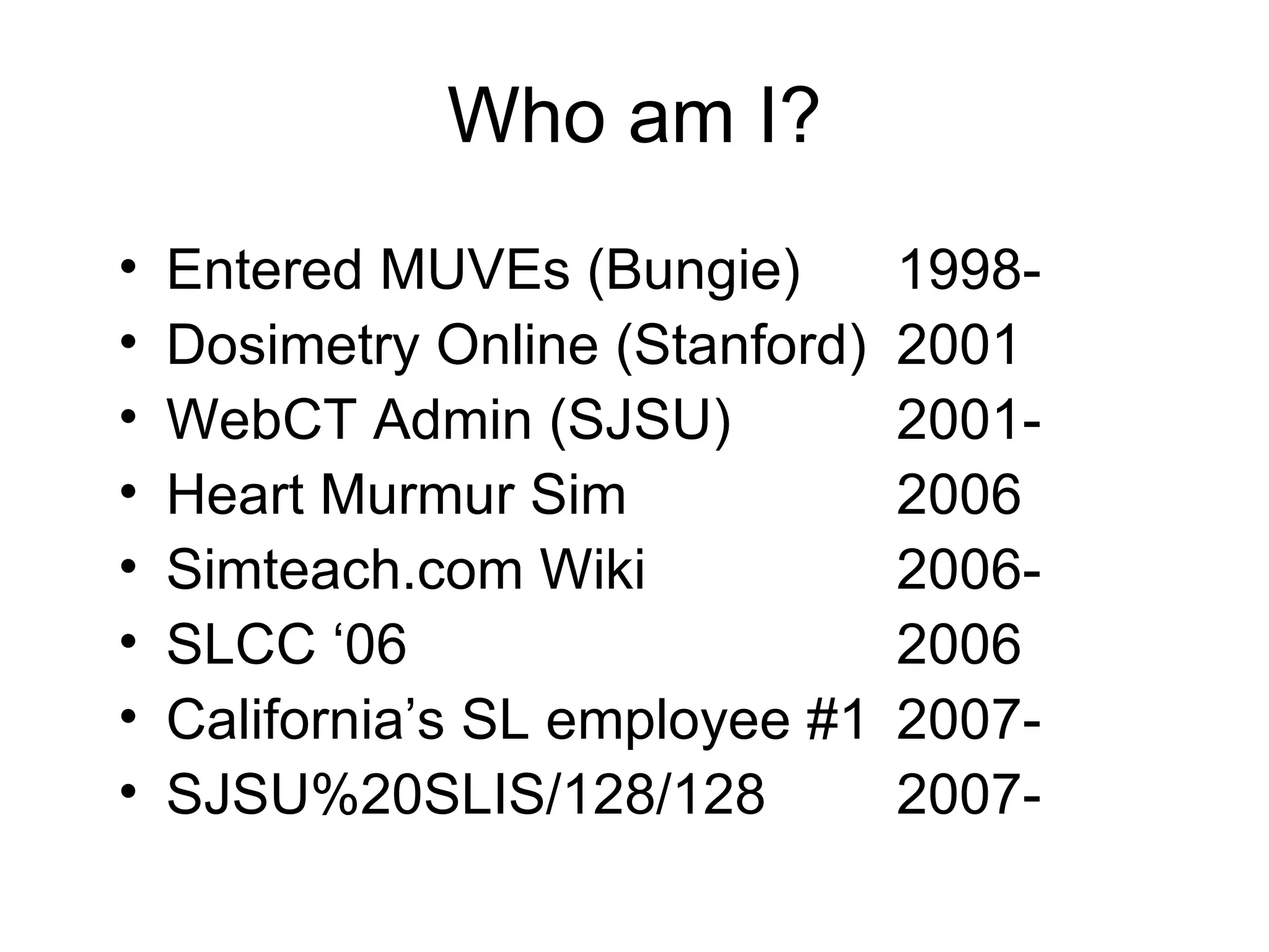 Who am I? Entered MUVEs (Bungie) 1998- Dosimetry Online (Stanford) 2001 WebCT Admin (SJSU) 2001- Heart Murmur Sim  2006 Simteach.com Wiki  2006- SLCC ‘06 2006 California’s SL employee #1 2007- SJSU%20SLIS/128/128 2007- 