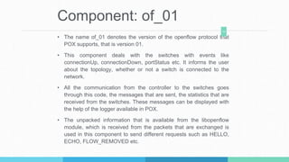 Component: of_01
• The name of_01 denotes the version of the openflow protocol that
POX supports, that is version 01.
• This component deals with the switches with events like
connectionUp, connectionDown, portStatus etc. It informs the user
about the topology, whether or not a switch is connected to the
network.
• All the communication from the controller to the switches goes
through this code, the messages that are sent, the statistics that are
received from the switches. These messages can be displayed with
the help of the logger available in POX.
• The unpacked information that is available from the libopenflow
module, which is received from the packets that are exchanged is
used in this component to send different requests such as HELLO,
ECHO, FLOW_REMOVED etc.
10
 