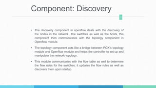 Component: Discovery
• The discovery component in openflow deals with the discovery of
the nodes in the network. The switches as well as the hosts, this
component then communicates with the topology component in
Openflow module.
• The topology component acts like a bridge between POX’s topology
module and Openflow module and helps the controller to set up and
manipulate the network topology.
• This module communicates with the flow table as well to determine
the flow rules for the switches, it updates the flow rules as well as
discovers them upon startup.
11
 