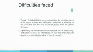 Difficulties faced
• The very first obstacle that lied on our path was the interdependency
of the python modules with each other. We solved it using line by
line execution with the help of pdb.set_trace() from the python
debugger.
• Determining the flow of control in the openflow module wasn’t easy,
for the same purpose we referred the API calls from one function to
another in order to check the flow of control manually.
12
 