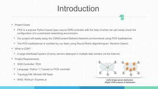 Introduction
• Project Goals
• POX is a popular Python based open source SDN controller with the help of which we can easily check the
configuration of a customized networking environment.
• Our project will easily setup the CDN(Content-Delivery Network) environments using POX loadbalancer
• The POX loadbalancer is modified by our team using Round-Robin Algorithm(prev: Random Select)
• What is CDN?
• A large distributed system of proxy servers deployed in multiple data centers via the Internet.
• Project Requirements
• SDN Controller: POX
• Language: Python 1.7 based on POX controller
• Topology/VM: Mininet VM Seed
• WAS: Node.js / Express.js
14
(Left) Single server distribution
(Right) CDN scheme of distribution
 