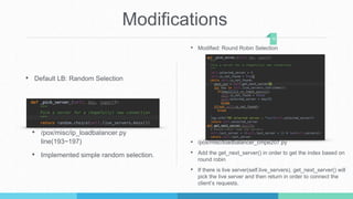 Modifications
• Default LB: Random Selection
• /pox/misc/ip_loadbalancer.py
line(193~197)
• Implemented simple random selection.
16
• Modified: Round Robin Selection
• /pox/misc/loadbalancer_cmpe207.py
• Add the get_next_server() in order to get the index based on
round robin
• If there is live server(self.live_servers), get_next_server() will
pick the live server and then return in order to connect the
client’s requests.
 