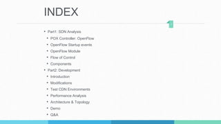 INDEX
• Part1: SDN Analysis
• POX Controller: OpenFlow
• OpenFlow Startup events
• OpenFlow Module
• Flow of Control
• Components
• Part2: Development
• Introduction
• Modifications
• Test CDN Environments
• Performance Analysis
• Architecture & Topology
• Demo
• Q&A
2
 