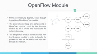 OpenFlow Module
• In the accompanying diagram, we go through
the outline of the OpenFlow module.
• The discovery and keep alive components of
OpenFlow provide input to the topology
module so as to create and manipulate the
network topology.
• The libopenflow module communicates with
the lib.packet module in order to handle the
packets as well as the events that are fired
through the network.
6
 