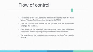 Flow of control
• The startup of the POX controller transfers the control from the main
“pox.py” to openflow/libopenflow component of POX.
• This file contains the events for the packets that are transferred
amongst the switches.
• The topology is updated simultaneously with the discovery
component and the topology component of the POX controller.
• We now discuss the important components of the OpenFlow module
in POX.
8
 