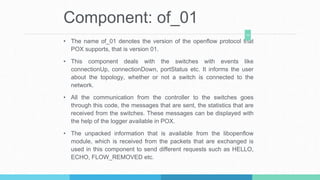 Component: of_01
• The name of_01 denotes the version of the openflow protocol that
POX supports, that is version 01.
• Th...