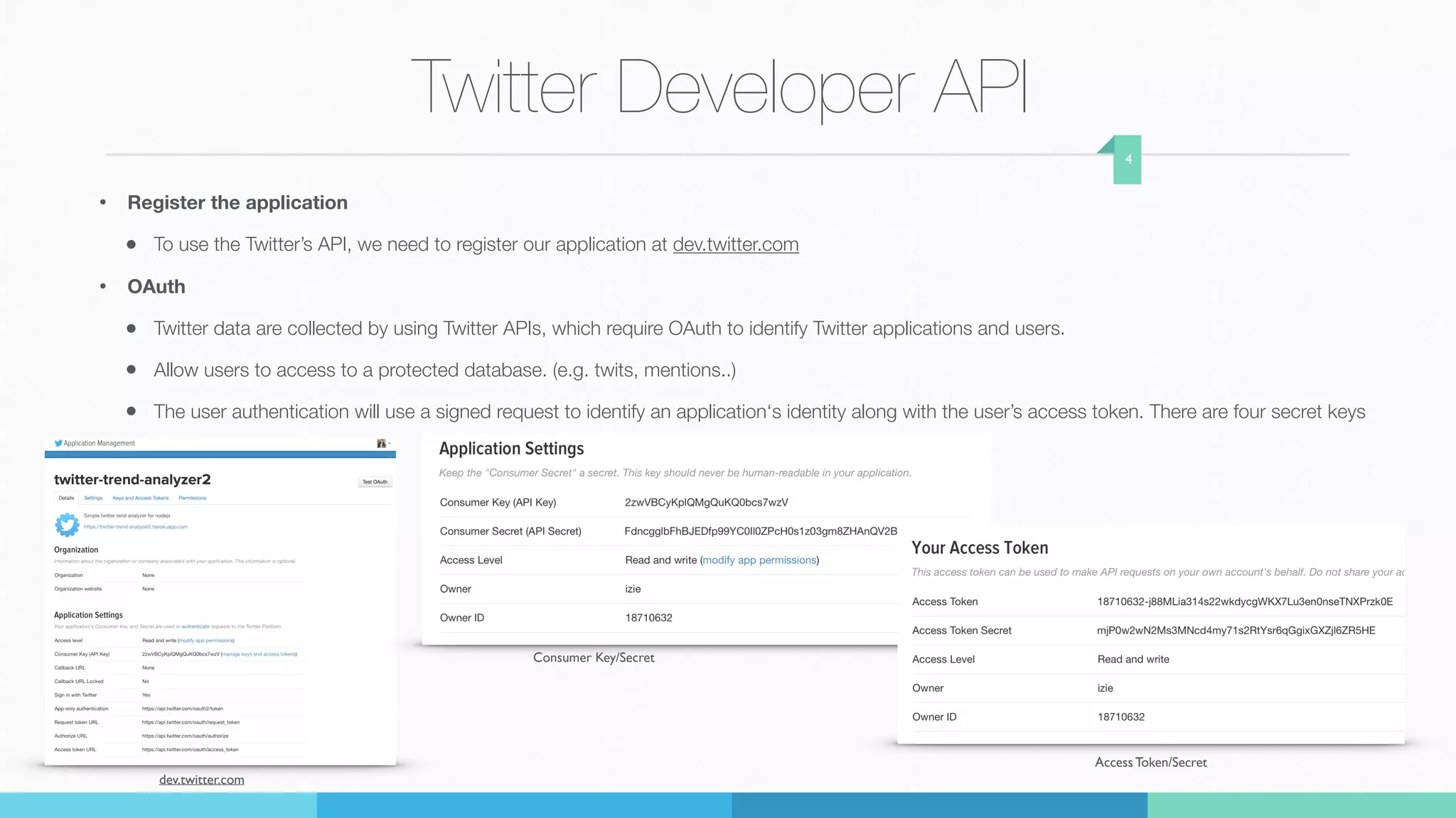 Twitter Developer API
• Register the application
• To use the Twitter’s API, we need to register our application at dev.twitter.com
• OAuth
• Twitter data are collected by using Twitter APIs, which require OAuth to identify Twitter applications and users.
• Allow users to access to a protected database. (e.g. twits, mentions..)
• The user authentication will use a signed request to identify an application‘s identity along with the user’s access token. There are four secret keys
4
dev.twitter.com
Consumer Key/Secret
Access Token/Secret
 