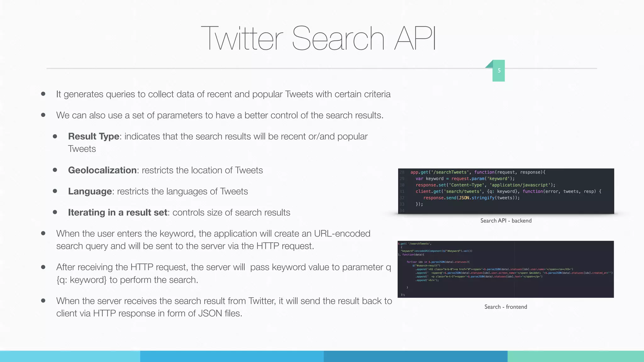 Twitter Search API
• It generates queries to collect data of recent and popular Tweets with certain criteria
• We can also use a set of parameters to have a better control of the search results.
• Result Type: indicates that the search results will be recent or/and popular
Tweets
• Geolocalization: restricts the location of Tweets
• Language: restricts the languages of Tweets
• Iterating in a result set: controls size of search results
• When the user enters the keyword, the application will create an URL-encoded
search query and will be sent to the server via the HTTP request.
• After receiving the HTTP request, the server will pass keyword value to parameter q
{q: keyword} to perform the search.
• When the server receives the search result from Twitter, it will send the result back to
client via HTTP response in form of JSON ﬁles.
5
Search API - backend
Search - frontend
 