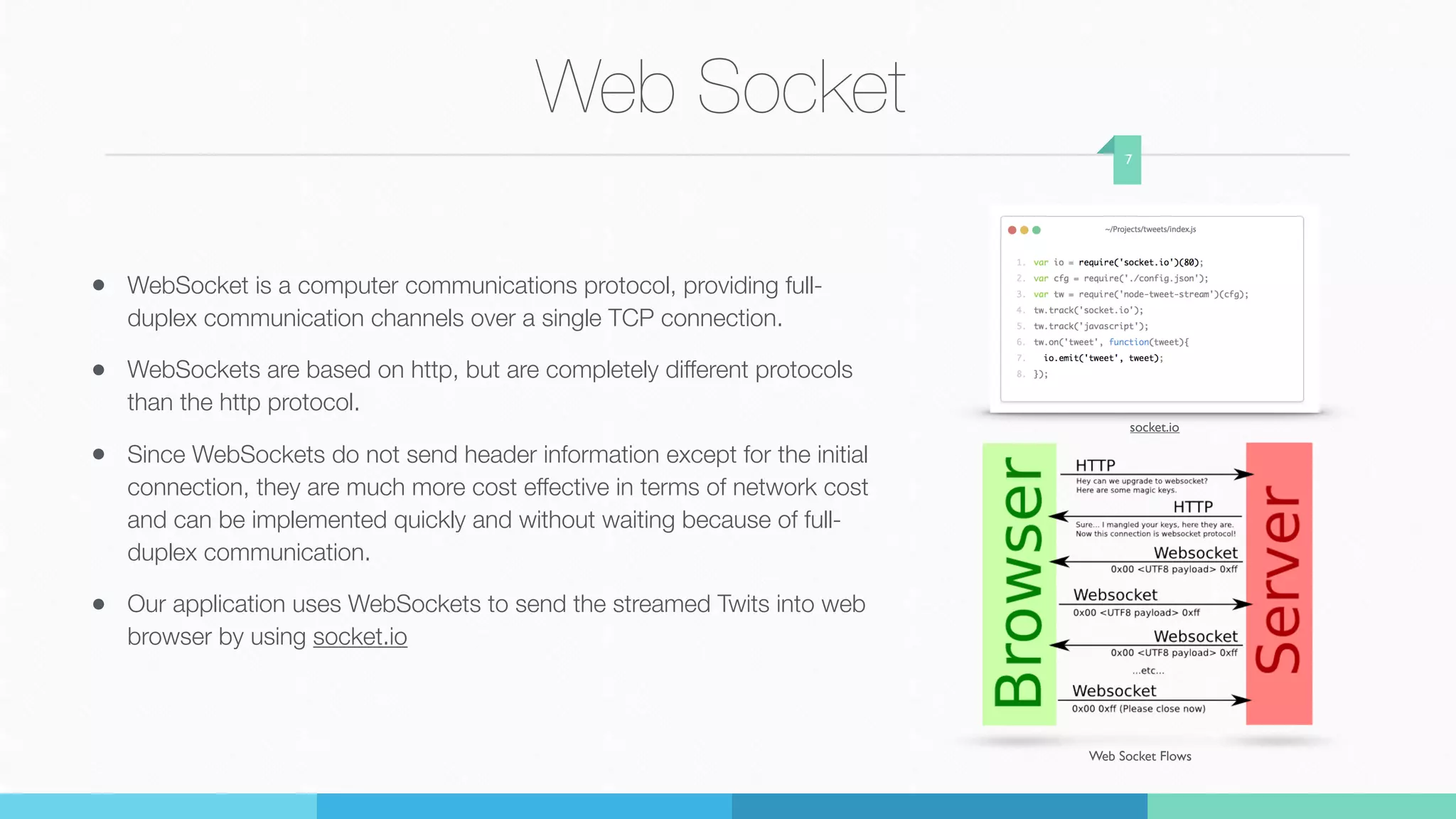 Web Socket
• WebSocket is a computer communications protocol, providing full-
duplex communication channels over a single TCP connection.
• WebSockets are based on http, but are completely different protocols
than the http protocol.
• Since WebSockets do not send header information except for the initial
connection, they are much more cost effective in terms of network cost
and can be implemented quickly and without waiting because of full-
duplex communication.
• Our application uses WebSockets to send the streamed Twits into web
browser by using socket.io
7
Web Socket Flows
socket.io
 