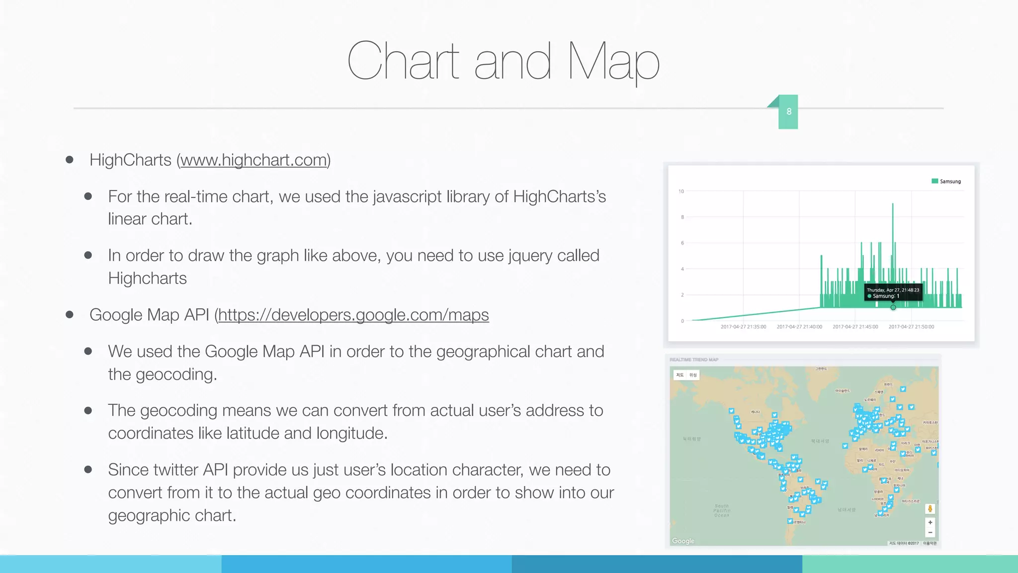 Chart and Map
• HighCharts (www.highchart.com)
• For the real-time chart, we used the javascript library of HighCharts’s
linear chart.
• In order to draw the graph like above, you need to use jquery called
Highcharts
• Google Map API (https://developers.google.com/maps
• We used the Google Map API in order to the geographical chart and
the geocoding.
• The geocoding means we can convert from actual user’s address to
coordinates like latitude and longitude.
• Since twitter API provide us just user’s location character, we need to
convert from it to the actual geo coordinates in order to show into our
geographic chart.
8
 