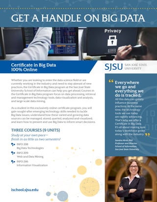 GET A HANDLE ON BIG DATA
Certificate in Big Data
100% Online
Whether you are looking to enter the data science field or are
currently working in the industry and need to stay abreast of new
practices, the Certificate in Big Data program at the San José State
University School of Information can help you get ahead. Courses in
the Certificate in Big Data program focus on data processing, retrieval
and management technology tools, data visualization and analysis,
and large-scale data mining.
As a student in this exclusively online certificate program, you will
gain sought-after emerging technology skills needed to tackle
Big Data issues; understand how these varied and growing data
sources can be managed, stored, queried, analyzed and visualized;
and learn how to present and use Big Data to inform smart decisions.
THREE COURSES (9 UNITS)
Study at your own pace—
finish in as little as two semesters!
INFO 208
Big Data Technologies
INFO 209
Web and Data Mining
INFO 246
Information Visualization
Everywhere
we go and
everything we
do is tracked.
All this data can greatly
influence business
practices. At the same
time, the technology
tools we use today
are rapidly advancing.
That’s why we offer a
Certificate in Big Data.
It’s all about making sure
today’s workforce grows
along with the industry.
Sandra Hirsh, PhD
Professor and Director,
School of Information,
San José State University
ischool.sjsu.edu
 