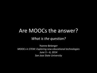Are MOOCs the answer?
What is the question?
Yvonne Belanger
MOOCs in STEM: Exploring new educational technologies
June 5 – 6, 2014
San Jose State University
 