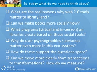 So, today what do we need to think about?

 What are the real reasons why web 2.0 tools
 matter to library land?
 Can we make books more social? How?
 What programs (virtual and in-person) an
 libraries create based on these social tools?
 Why do user psychographics / personas
 matter even more in this eco-system?
 How do these support the questions space?
 Can we move more clearly from transactions
 to transformations? How do we measure?
 