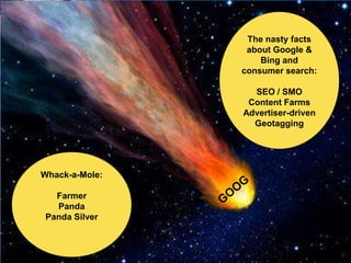 The nasty facts
                 about Google &
                    Bing and
                consumer search:

                  SEO / SMO
                 Content Farms
                Advertiser-driven
                  Geotagging




Whack-a-Mole:

  Farmer
  Panda
Panda Silver
 