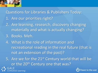 Questions for Libraries & Publishers Today:
1. Are our priorities right?
2. Are learning, research, discovery changing
   materially and what is actually changing?
3. Books. Meh.
4. What is the role of information and
   recreational reading in the real future (that is
   not an extension of the past)?
5. Are we for the 21st Century world that will be
   or the 20th Century one that was?
 