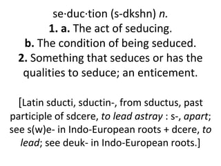 se·duc·tion (s-dkshn) n.
        1. a. The act of seducing.
   b. The condition of being seduced.
  2. Something that seduces or has the
   qualities to seduce; an enticement.

  [Latin sducti, sductin-, from sductus, past
participle of sdcere, to lead astray : s-, apart;
see s(w)e- in Indo-European roots + dcere, to
  lead; see deuk- in Indo-European roots.]
 