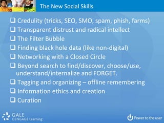 The New Social Skills

 Credulity (tricks, SEO, SMO, spam, phish, farms)
 Transparent distrust and radical intellect
 The Filter Bubble
 Finding black hole data (like non-digital)
 Networking with a Closed Circle
 Beyond search to find/discover, choose/use,
 understand/internalize and FORGET.
 Tagging and organizing – offline remembering
 Information ethics and creation
 Curation
 