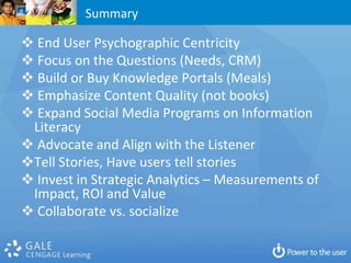Summary

 End User Psychographic Centricity
 Focus on the Questions (Needs, CRM)
 Build or Buy Knowledge Portals (Meals)
 Emphasize Content Quality (not books)
 Expand Social Media Programs on Information
 Literacy
 Advocate and Align with the Listener
Tell Stories, Have users tell stories
 Invest in Strategic Analytics – Measurements of
 Impact, ROI and Value
 Collaborate vs. socialize
 