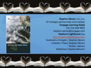 Stephen Abram, MLS, FSLA
VP strategic partnerships and markets
               Cengage Learning (Gale)
                     Cel: 416-669-4855
        stephen.abram@cengage.com
              Stephen’s Lighthouse Blog
       http://stephenslighthouse.com
Facebook or Google+: Stephen Abram
      LinkedIn / Plaxo: Stephen Abram
                        Twitter: sabram
           SlideShare: StephenAbram1
 