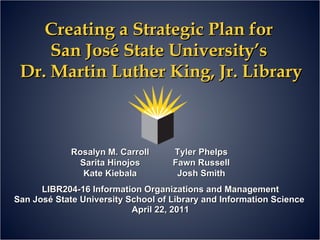 Creating a Strategic Plan for  San José State University’s  Dr. Martin Luther King, Jr. Library LIBR204-16 Information Organizations and Management San José State University School of Library and Information Science  April 22, 2011 Rosalyn M. Carroll Sarita Hinojos Kate Kiebala Tyler Phelps Fawn Russell Josh Smith 