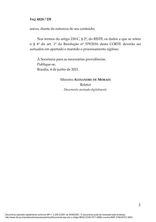 INQ 4828 / DF
anexo, diante da natureza de seu conteúdo;
Nos termos do artigo 230-C, § 2º, do RISTF, os dados a que se refere
o § 4º do art. 1º da Resolução nº 579/2016 desta CORTE deverão ser
autuados em apartado e mantido o processamento sigiloso.
À Secretaria para as necessárias providências.
Publique-se.
Brasília, 4 de junho de 2021.
Ministro ALEXANDRE DE MORAES
Relator
Documento assinado digitalmente
2
Documento assinado digitalmente conforme MP n° 2.200-2/2001 de 24/08/2001. O documento pode ser acessado pelo endereço
http://www.stf.jus.br/portal/autenticacao/autenticarDocumento.asp sob o código BE03-CC49-7A71-068D e senha 665F-2748-8CFC-35E3
 