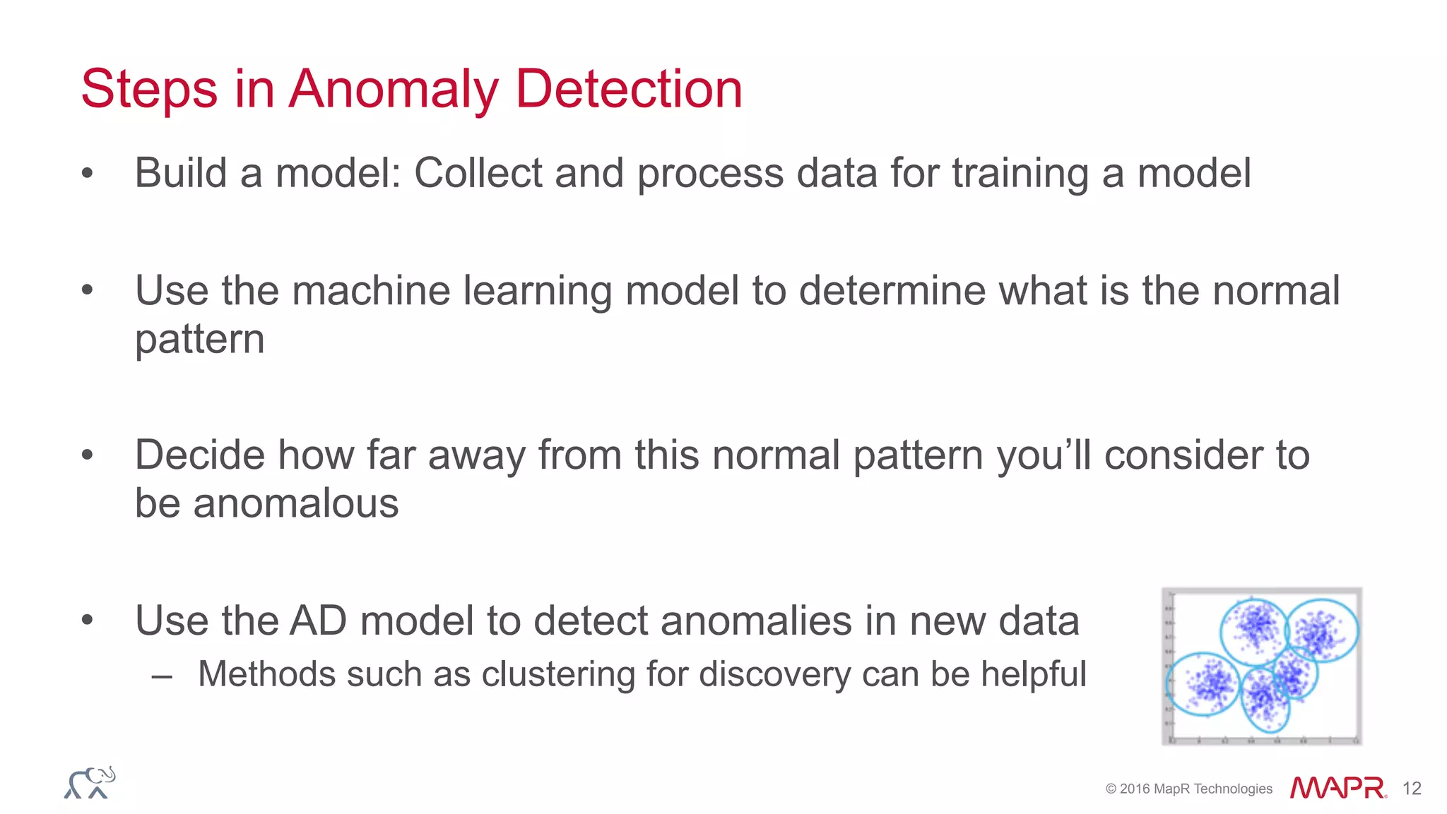 © 2016 MapR Technologies 12
Steps in Anomaly Detection
• Build a model: Collect and process data for training a model
• Use the machine learning model to determine what is the normal
pattern
• Decide how far away from this normal pattern you’ll consider to
be anomalous
• Use the AD model to detect anomalies in new data
– Methods such as clustering for discovery can be helpful
 