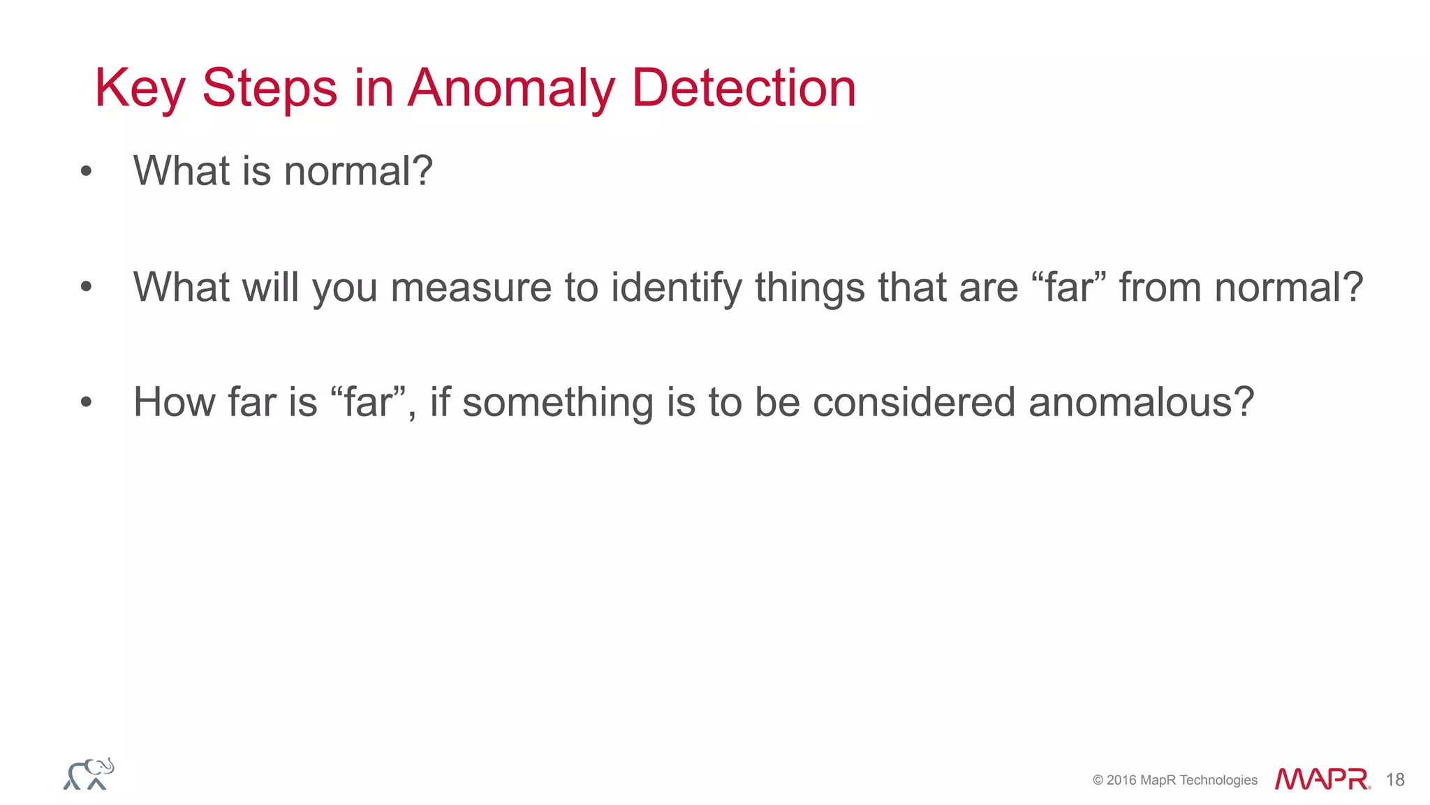 © 2016 MapR Technologies 18
Key Steps in Anomaly Detection
• What is normal?
• What will you measure to identify things that are “far” from normal?
• How far is “far”, if something is to be considered anomalous?
 
