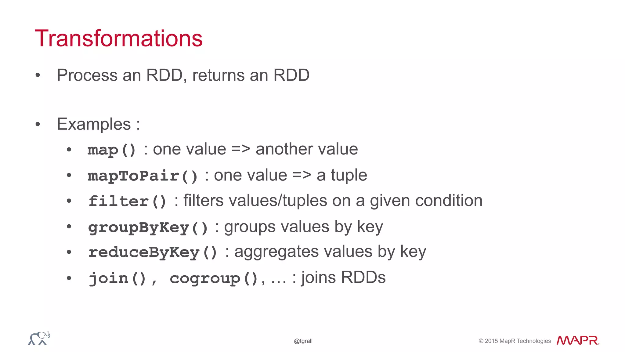 © 2015 MapR Technologies@tgrall
Transformations
• Process an RDD, returns an RDD
• Examples :
• map() : one value => another value
• mapToPair() : one value => a tuple
• filter() : filters values/tuples on a given condition
• groupByKey() : groups values by key
• reduceByKey() : aggregates values by key
• join(), cogroup(), … : joins RDDs
 