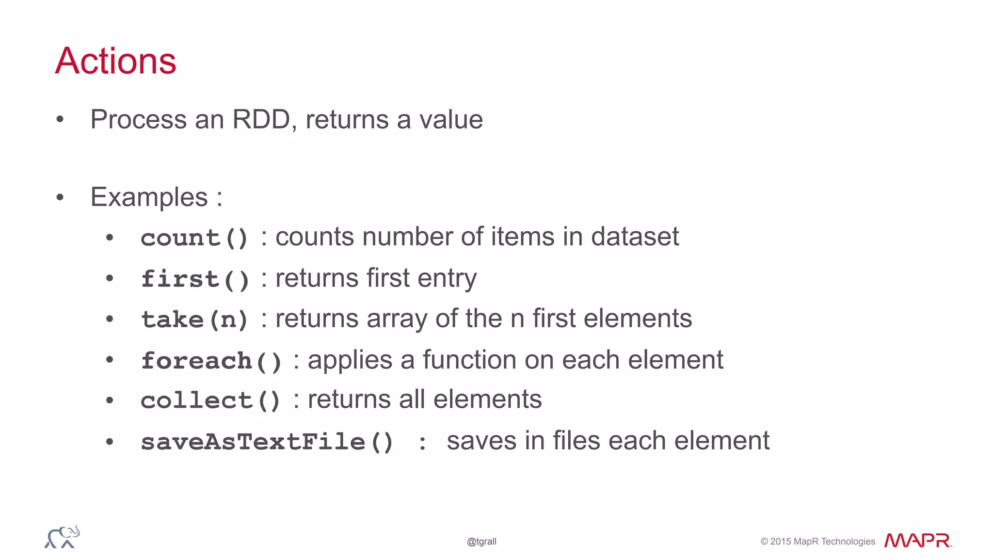 © 2015 MapR Technologies@tgrall
Actions
• Process an RDD, returns a value
• Examples :
• count() : counts number of items in dataset
• first() : returns first entry
• take(n) : returns array of the n first elements
• foreach() : applies a function on each element
• collect() : returns all elements
• saveAsTextFile() : saves in files each element
 