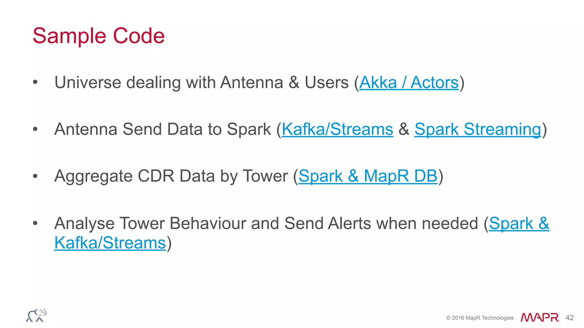 © 2016 MapR Technologies 42
Sample Code
• Universe dealing with Antenna & Users (Akka / Actors)
• Antenna Send Data to Spark (Kafka/Streams & Spark Streaming)
• Aggregate CDR Data by Tower (Spark & MapR DB)
• Analyse Tower Behaviour and Send Alerts when needed (Spark &
Kafka/Streams)
 