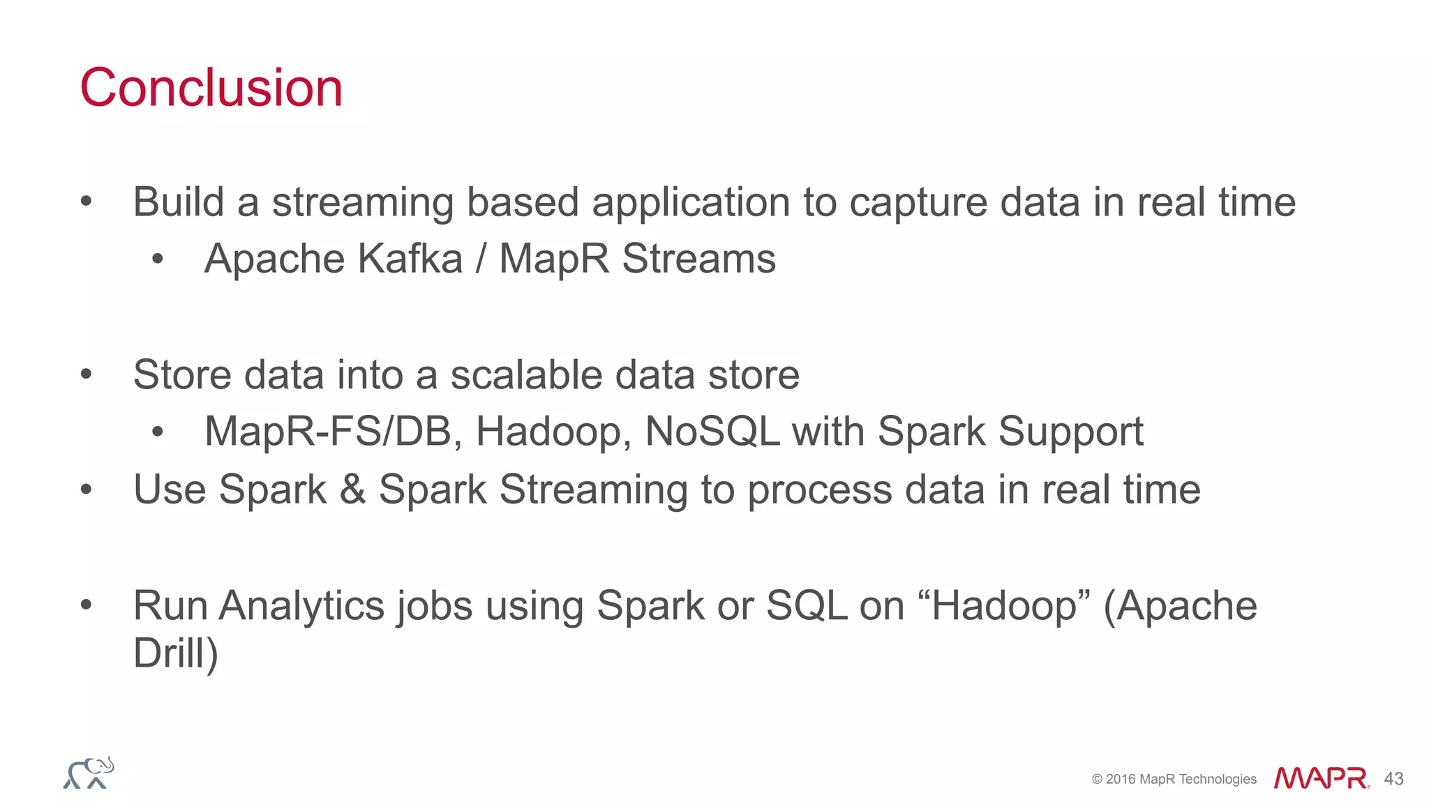© 2016 MapR Technologies 43
Conclusion
• Build a streaming based application to capture data in real time
• Apache Kafka / MapR Streams
• Store data into a scalable data store
• MapR-FS/DB, Hadoop, NoSQL with Spark Support
• Use Spark & Spark Streaming to process data in real time
• Run Analytics jobs using Spark or SQL on “Hadoop” (Apache
Drill)
 