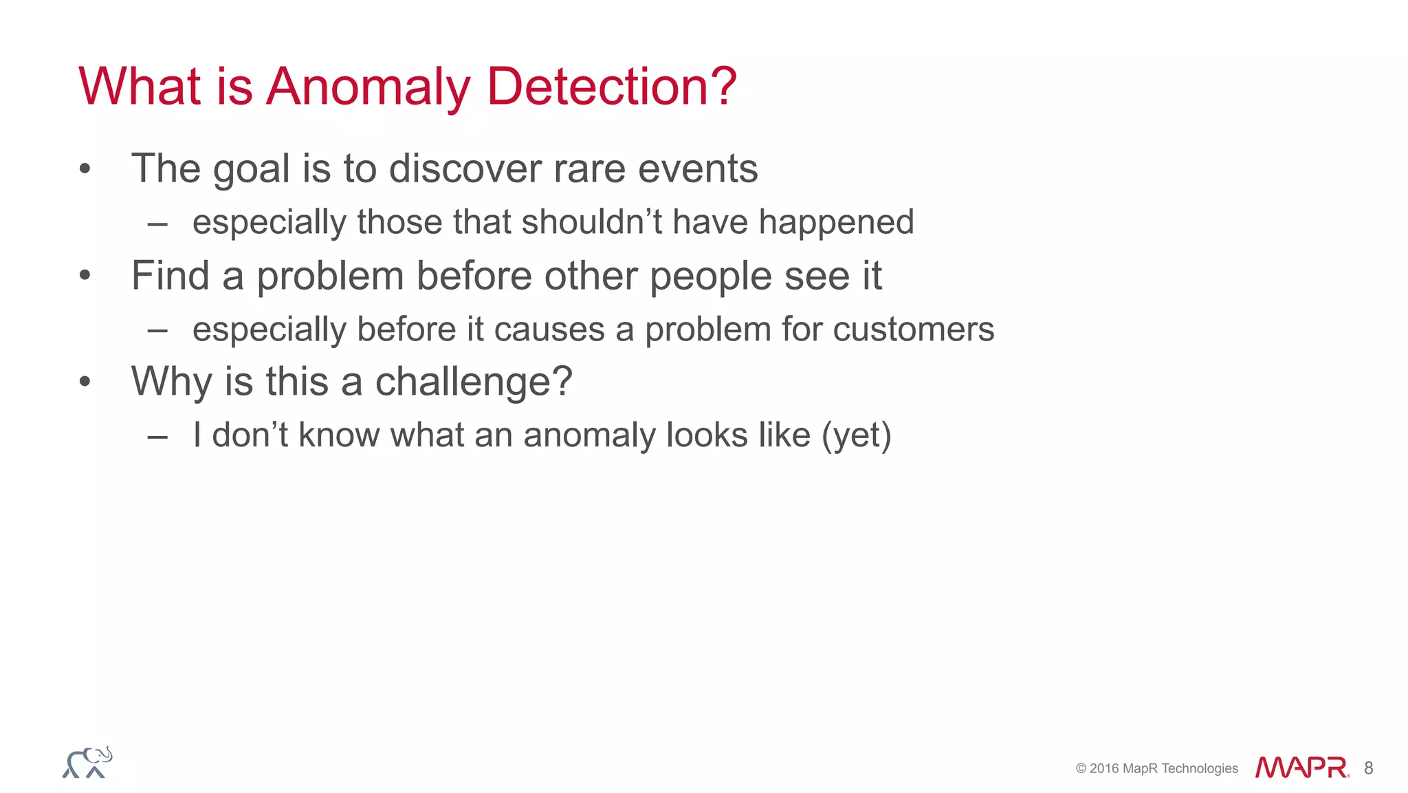 © 2016 MapR Technologies 8
What is Anomaly Detection?
• The goal is to discover rare events
– especially those that shouldn’t have happened
• Find a problem before other people see it
– especially before it causes a problem for customers
• Why is this a challenge?
– I don’t know what an anomaly looks like (yet)
 