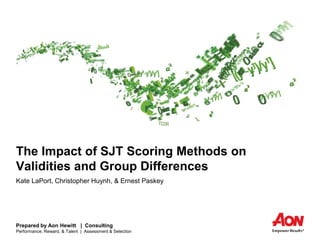 Prepared by Aon Hewitt | Consulting
Performance, Reward, & Talent | Assessment & Selection
The Impact of SJT Scoring Methods on
Validities and Group Differences
Kate LaPort, Christopher Huynh, & Ernest Paskey
 