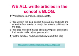 WE ALL writte articles in the
      school`s BLOG.
1º We become journalists, editors, poets.

2 º We write in the blog, correct the grammar and style and
   when the final version is ready, the news is published in
   the blog.
3 º We also write summaries about day trips or excursions
   that we do, riddle, jokes, poems, etc.
4 º All the families and students know about this Blog


        http://catedu.es/arablogs/blog.php?id_blog=643
 